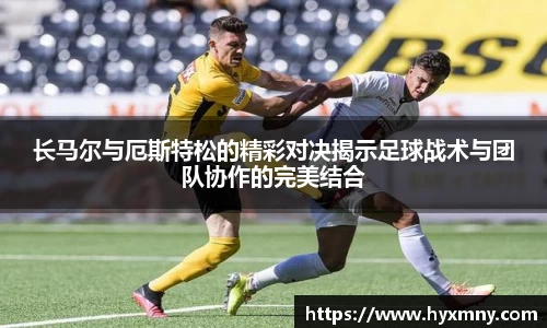 长马尔与厄斯特松的精彩对决揭示足球战术与团队协作的完美结合